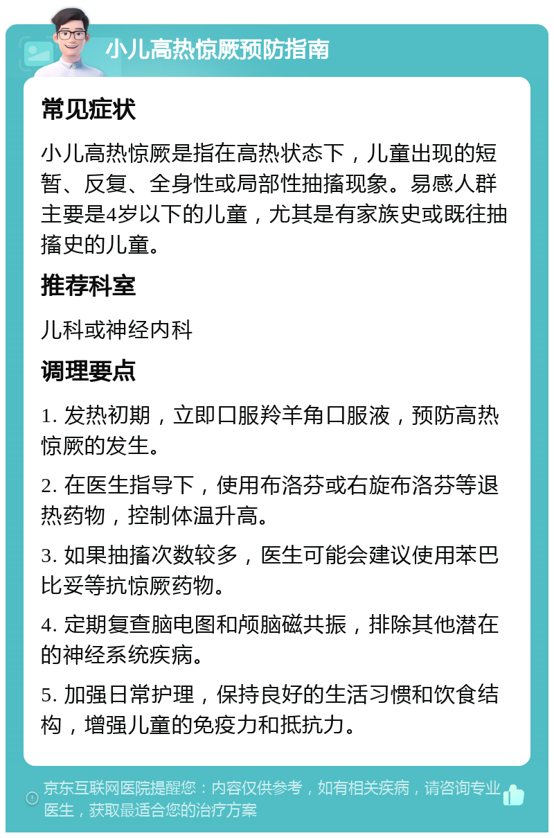 小儿高热惊厥预防指南 常见症状 小儿高热惊厥是指在高热状态下，儿童出现的短暂、反复、全身性或局部性抽搐现象。易感人群主要是4岁以下的儿童，尤其是有家族史或既往抽搐史的儿童。 推荐科室 儿科或神经内科 调理要点 1. 发热初期，立即口服羚羊角口服液，预防高热惊厥的发生。 2. 在医生指导下，使用布洛芬或右旋布洛芬等退热药物，控制体温升高。 3. 如果抽搐次数较多，医生可能会建议使用苯巴比妥等抗惊厥药物。 4. 定期复查脑电图和颅脑磁共振，排除其他潜在的神经系统疾病。 5. 加强日常护理，保持良好的生活习惯和饮食结构，增强儿童的免疫力和抵抗力。