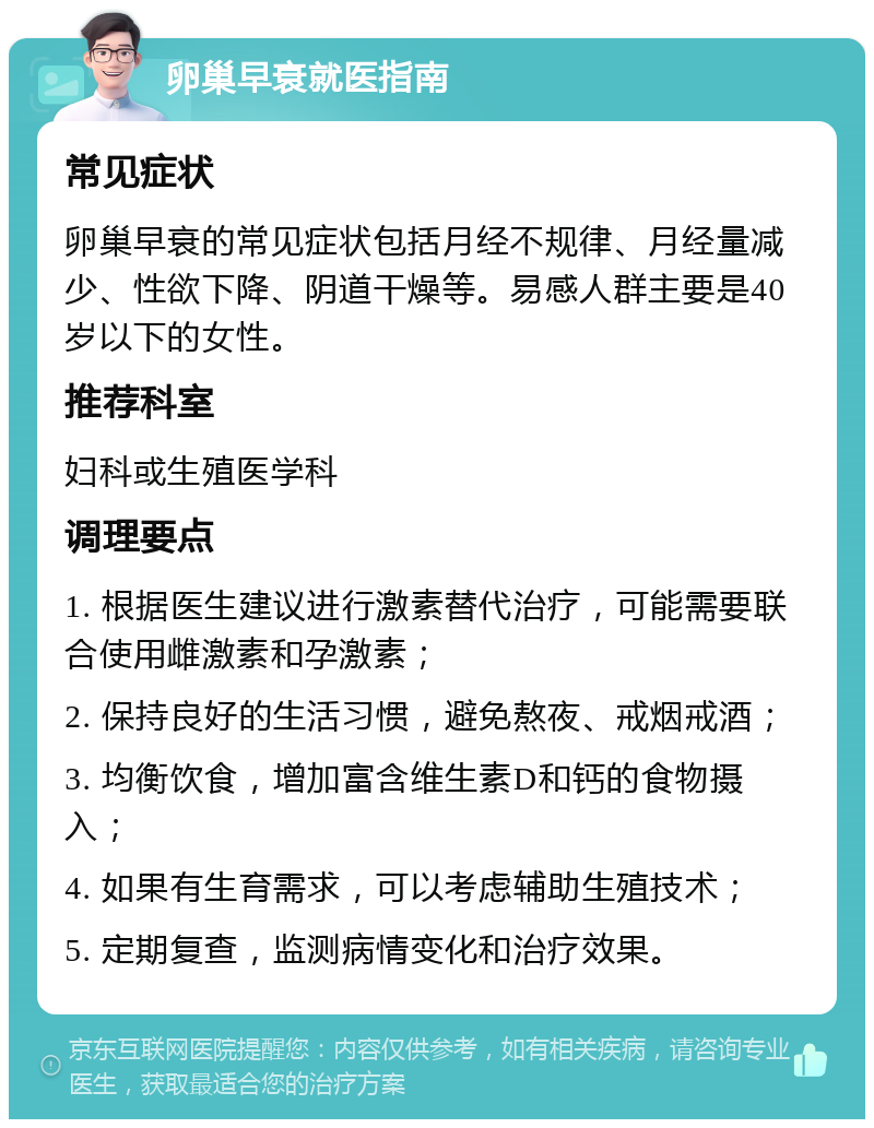 卵巢早衰就医指南 常见症状 卵巢早衰的常见症状包括月经不规律、月经量减少、性欲下降、阴道干燥等。易感人群主要是40岁以下的女性。 推荐科室 妇科或生殖医学科 调理要点 1. 根据医生建议进行激素替代治疗，可能需要联合使用雌激素和孕激素； 2. 保持良好的生活习惯，避免熬夜、戒烟戒酒； 3. 均衡饮食，增加富含维生素D和钙的食物摄入； 4. 如果有生育需求，可以考虑辅助生殖技术； 5. 定期复查，监测病情变化和治疗效果。