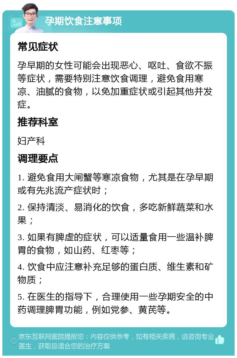 孕期饮食注意事项 常见症状 孕早期的女性可能会出现恶心、呕吐、食欲不振等症状，需要特别注意饮食调理，避免食用寒凉、油腻的食物，以免加重症状或引起其他并发症。 推荐科室 妇产科 调理要点 1. 避免食用大闸蟹等寒凉食物，尤其是在孕早期或有先兆流产症状时； 2. 保持清淡、易消化的饮食，多吃新鲜蔬菜和水果； 3. 如果有脾虚的症状，可以适量食用一些温补脾胃的食物，如山药、红枣等； 4. 饮食中应注意补充足够的蛋白质、维生素和矿物质； 5. 在医生的指导下，合理使用一些孕期安全的中药调理脾胃功能，例如党参、黄芪等。