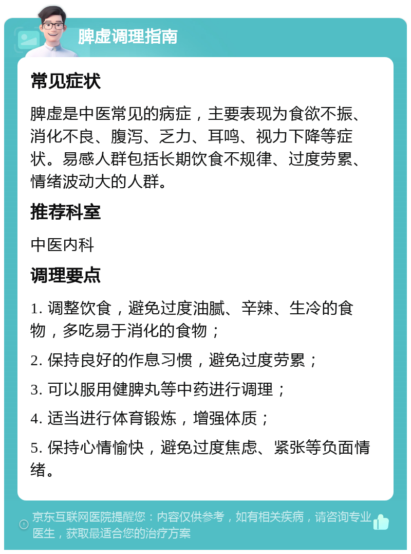 脾虚调理指南 常见症状 脾虚是中医常见的病症，主要表现为食欲不振、消化不良、腹泻、乏力、耳鸣、视力下降等症状。易感人群包括长期饮食不规律、过度劳累、情绪波动大的人群。 推荐科室 中医内科 调理要点 1. 调整饮食，避免过度油腻、辛辣、生冷的食物，多吃易于消化的食物； 2. 保持良好的作息习惯，避免过度劳累； 3. 可以服用健脾丸等中药进行调理； 4. 适当进行体育锻炼，增强体质； 5. 保持心情愉快，避免过度焦虑、紧张等负面情绪。