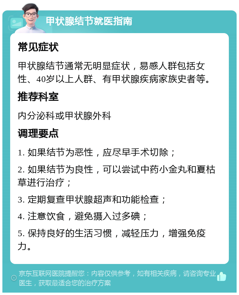 甲状腺结节就医指南 常见症状 甲状腺结节通常无明显症状，易感人群包括女性、40岁以上人群、有甲状腺疾病家族史者等。 推荐科室 内分泌科或甲状腺外科 调理要点 1. 如果结节为恶性，应尽早手术切除； 2. 如果结节为良性，可以尝试中药小金丸和夏枯草进行治疗； 3. 定期复查甲状腺超声和功能检查； 4. 注意饮食，避免摄入过多碘； 5. 保持良好的生活习惯，减轻压力，增强免疫力。