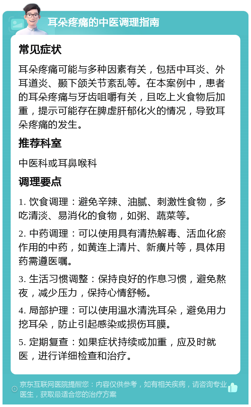 耳朵疼痛的中医调理指南 常见症状 耳朵疼痛可能与多种因素有关，包括中耳炎、外耳道炎、颞下颌关节紊乱等。在本案例中，患者的耳朵疼痛与牙齿咀嚼有关，且吃上火食物后加重，提示可能存在脾虚肝郁化火的情况，导致耳朵疼痛的发生。 推荐科室 中医科或耳鼻喉科 调理要点 1. 饮食调理：避免辛辣、油腻、刺激性食物，多吃清淡、易消化的食物，如粥、蔬菜等。 2. 中药调理：可以使用具有清热解毒、活血化瘀作用的中药，如黄连上清片、新癀片等，具体用药需遵医嘱。 3. 生活习惯调整：保持良好的作息习惯，避免熬夜，减少压力，保持心情舒畅。 4. 局部护理：可以使用温水清洗耳朵，避免用力挖耳朵，防止引起感染或损伤耳膜。 5. 定期复查：如果症状持续或加重，应及时就医，进行详细检查和治疗。