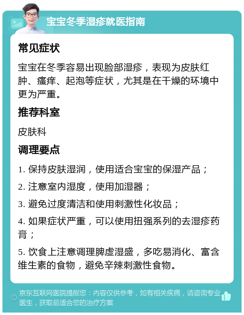 宝宝冬季湿疹就医指南 常见症状 宝宝在冬季容易出现脸部湿疹，表现为皮肤红肿、瘙痒、起泡等症状，尤其是在干燥的环境中更为严重。 推荐科室 皮肤科 调理要点 1. 保持皮肤湿润，使用适合宝宝的保湿产品； 2. 注意室内湿度，使用加湿器； 3. 避免过度清洁和使用刺激性化妆品； 4. 如果症状严重，可以使用扭强系列的去湿疹药膏； 5. 饮食上注意调理脾虚湿盛，多吃易消化、富含维生素的食物，避免辛辣刺激性食物。