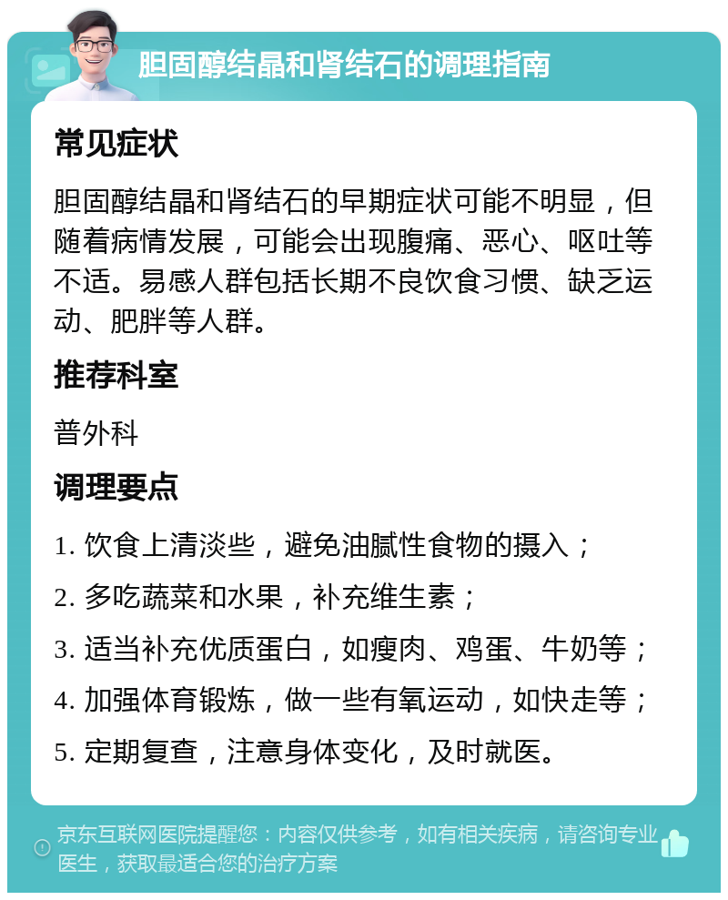 胆固醇结晶和肾结石的调理指南 常见症状 胆固醇结晶和肾结石的早期症状可能不明显，但随着病情发展，可能会出现腹痛、恶心、呕吐等不适。易感人群包括长期不良饮食习惯、缺乏运动、肥胖等人群。 推荐科室 普外科 调理要点 1. 饮食上清淡些，避免油腻性食物的摄入； 2. 多吃蔬菜和水果，补充维生素； 3. 适当补充优质蛋白，如瘦肉、鸡蛋、牛奶等； 4. 加强体育锻炼，做一些有氧运动，如快走等； 5. 定期复查，注意身体变化，及时就医。