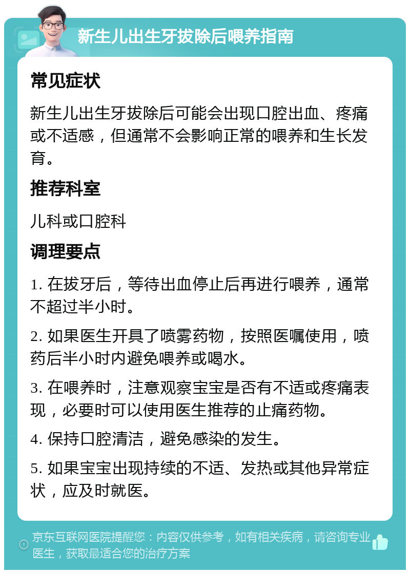 新生儿出生牙拔除后喂养指南 常见症状 新生儿出生牙拔除后可能会出现口腔出血、疼痛或不适感，但通常不会影响正常的喂养和生长发育。 推荐科室 儿科或口腔科 调理要点 1. 在拔牙后，等待出血停止后再进行喂养，通常不超过半小时。 2. 如果医生开具了喷雾药物，按照医嘱使用，喷药后半小时内避免喂养或喝水。 3. 在喂养时，注意观察宝宝是否有不适或疼痛表现，必要时可以使用医生推荐的止痛药物。 4. 保持口腔清洁，避免感染的发生。 5. 如果宝宝出现持续的不适、发热或其他异常症状，应及时就医。