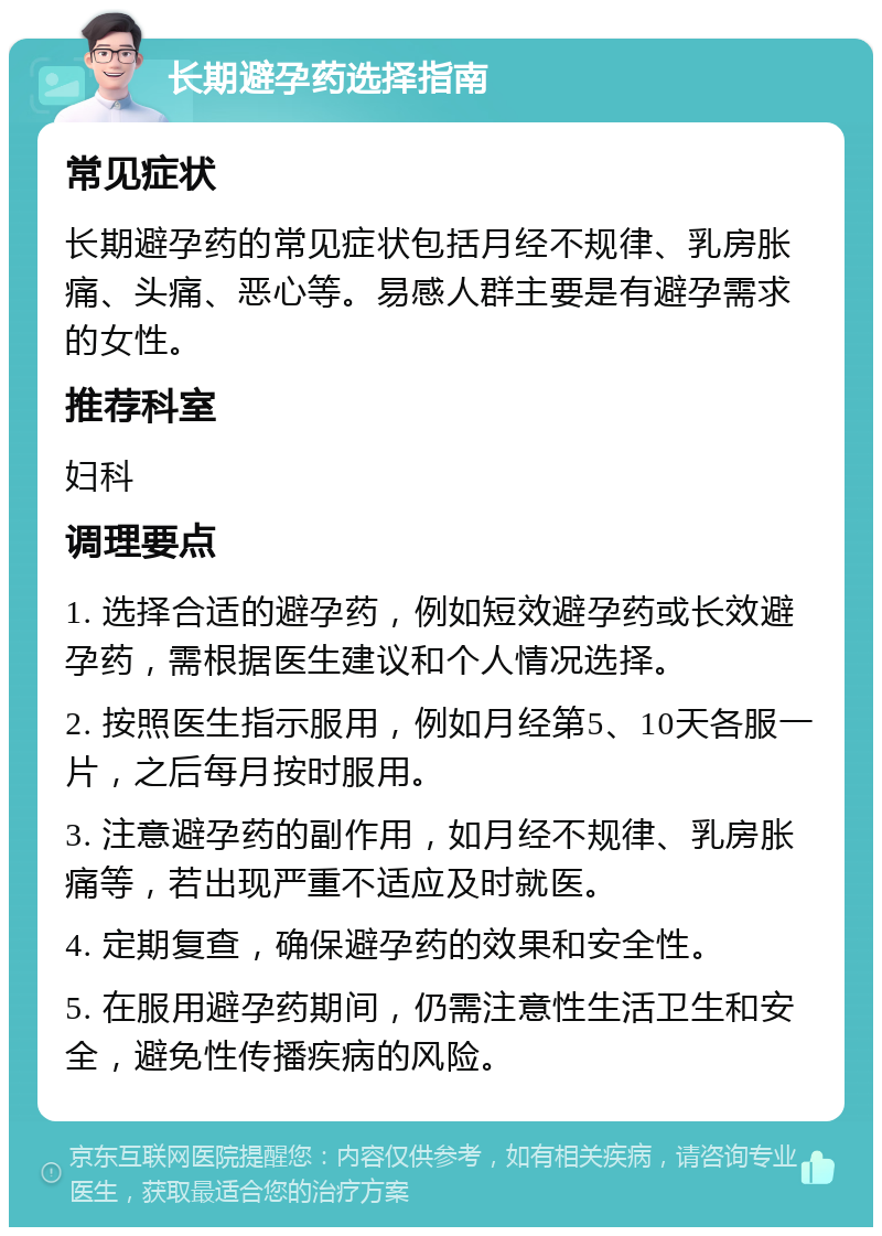 长期避孕药选择指南 常见症状 长期避孕药的常见症状包括月经不规律、乳房胀痛、头痛、恶心等。易感人群主要是有避孕需求的女性。 推荐科室 妇科 调理要点 1. 选择合适的避孕药，例如短效避孕药或长效避孕药，需根据医生建议和个人情况选择。 2. 按照医生指示服用，例如月经第5、10天各服一片，之后每月按时服用。 3. 注意避孕药的副作用，如月经不规律、乳房胀痛等，若出现严重不适应及时就医。 4. 定期复查，确保避孕药的效果和安全性。 5. 在服用避孕药期间，仍需注意性生活卫生和安全，避免性传播疾病的风险。