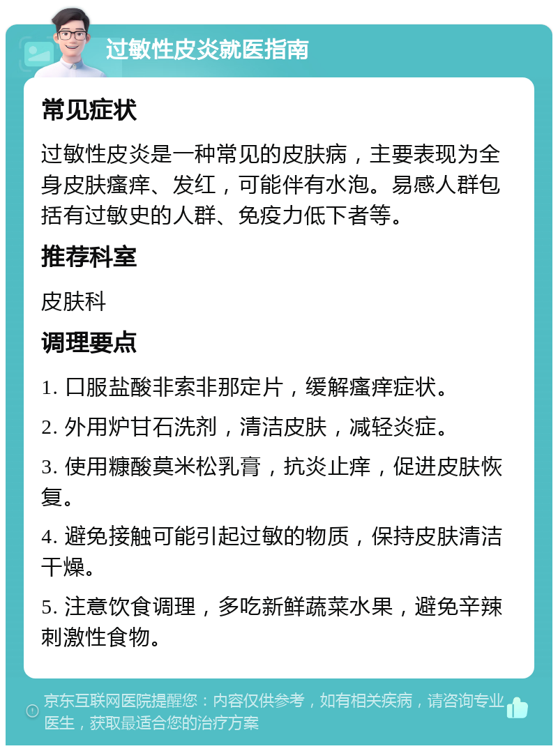 过敏性皮炎就医指南 常见症状 过敏性皮炎是一种常见的皮肤病，主要表现为全身皮肤瘙痒、发红，可能伴有水泡。易感人群包括有过敏史的人群、免疫力低下者等。 推荐科室 皮肤科 调理要点 1. 口服盐酸非索非那定片，缓解瘙痒症状。 2. 外用炉甘石洗剂，清洁皮肤，减轻炎症。 3. 使用糠酸莫米松乳膏，抗炎止痒，促进皮肤恢复。 4. 避免接触可能引起过敏的物质，保持皮肤清洁干燥。 5. 注意饮食调理，多吃新鲜蔬菜水果，避免辛辣刺激性食物。