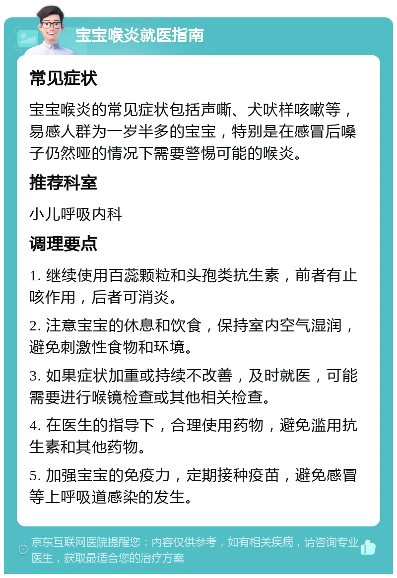 宝宝喉炎就医指南 常见症状 宝宝喉炎的常见症状包括声嘶、犬吠样咳嗽等，易感人群为一岁半多的宝宝，特别是在感冒后嗓子仍然哑的情况下需要警惕可能的喉炎。 推荐科室 小儿呼吸内科 调理要点 1. 继续使用百蕊颗粒和头孢类抗生素，前者有止咳作用，后者可消炎。 2. 注意宝宝的休息和饮食，保持室内空气湿润，避免刺激性食物和环境。 3. 如果症状加重或持续不改善，及时就医，可能需要进行喉镜检查或其他相关检查。 4. 在医生的指导下，合理使用药物，避免滥用抗生素和其他药物。 5. 加强宝宝的免疫力，定期接种疫苗，避免感冒等上呼吸道感染的发生。