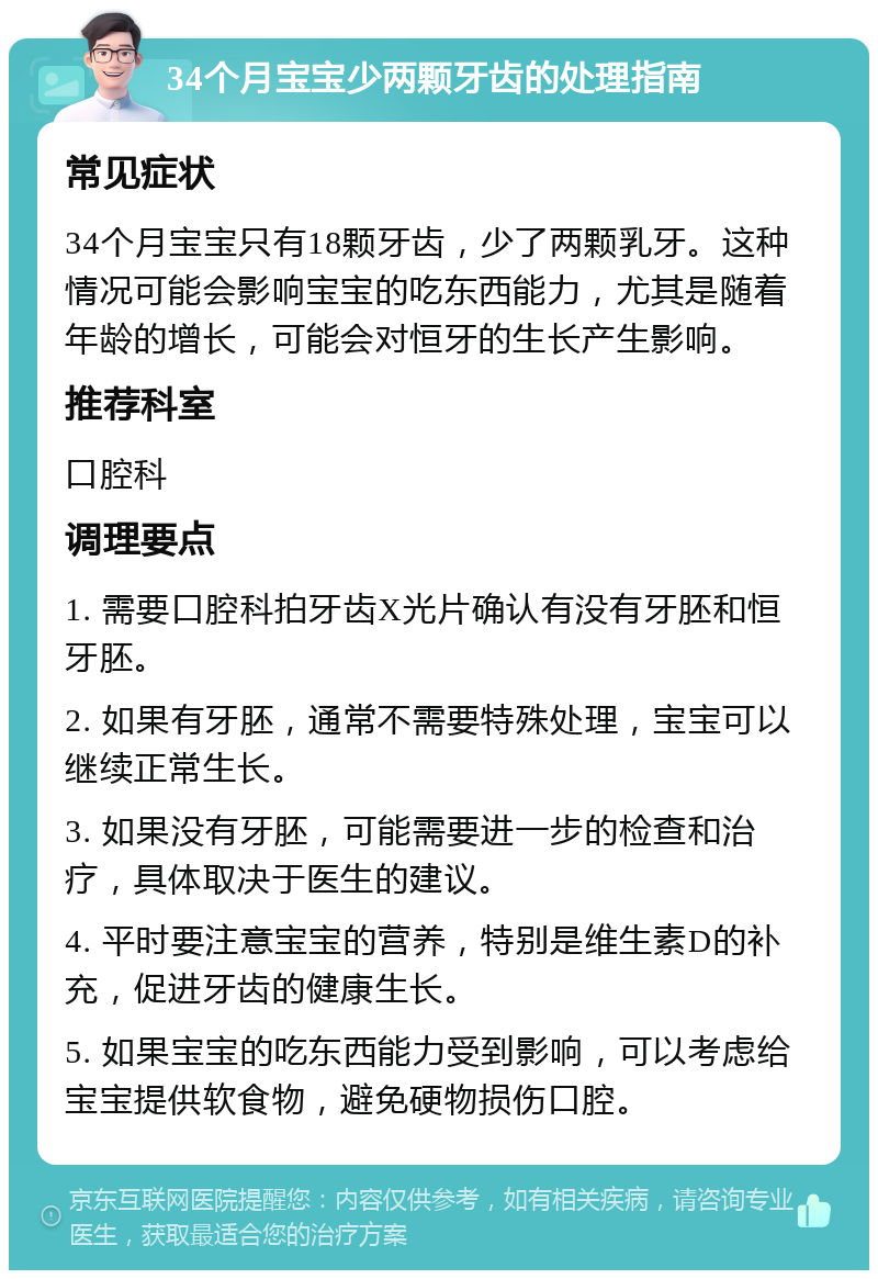 34个月宝宝少两颗牙齿的处理指南 常见症状 34个月宝宝只有18颗牙齿，少了两颗乳牙。这种情况可能会影响宝宝的吃东西能力，尤其是随着年龄的增长，可能会对恒牙的生长产生影响。 推荐科室 口腔科 调理要点 1. 需要口腔科拍牙齿X光片确认有没有牙胚和恒牙胚。 2. 如果有牙胚，通常不需要特殊处理，宝宝可以继续正常生长。 3. 如果没有牙胚，可能需要进一步的检查和治疗，具体取决于医生的建议。 4. 平时要注意宝宝的营养，特别是维生素D的补充，促进牙齿的健康生长。 5. 如果宝宝的吃东西能力受到影响，可以考虑给宝宝提供软食物，避免硬物损伤口腔。