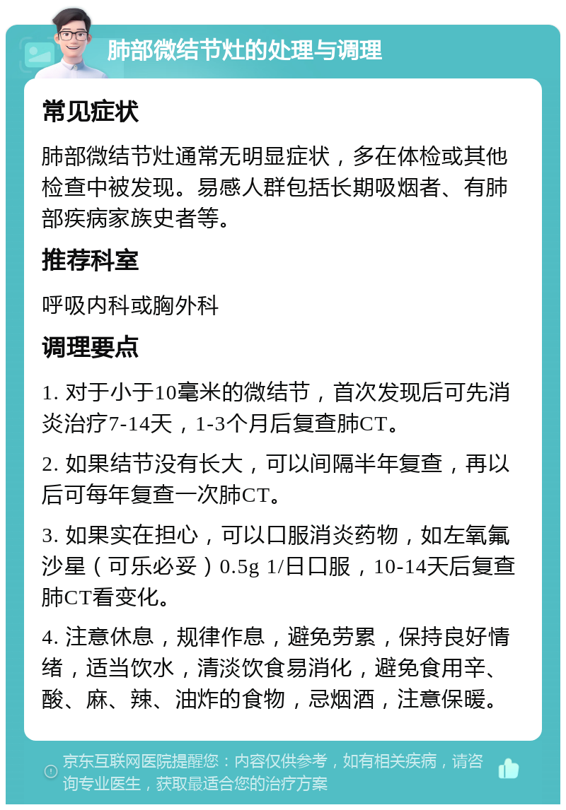 肺部微结节灶的处理与调理 常见症状 肺部微结节灶通常无明显症状，多在体检或其他检查中被发现。易感人群包括长期吸烟者、有肺部疾病家族史者等。 推荐科室 呼吸内科或胸外科 调理要点 1. 对于小于10毫米的微结节，首次发现后可先消炎治疗7-14天，1-3个月后复查肺CT。 2. 如果结节没有长大，可以间隔半年复查，再以后可每年复查一次肺CT。 3. 如果实在担心，可以口服消炎药物，如左氧氟沙星（可乐必妥）0.5g 1/日口服，10-14天后复查肺CT看变化。 4. 注意休息，规律作息，避免劳累，保持良好情绪，适当饮水，清淡饮食易消化，避免食用辛、酸、麻、辣、油炸的食物，忌烟酒，注意保暖。