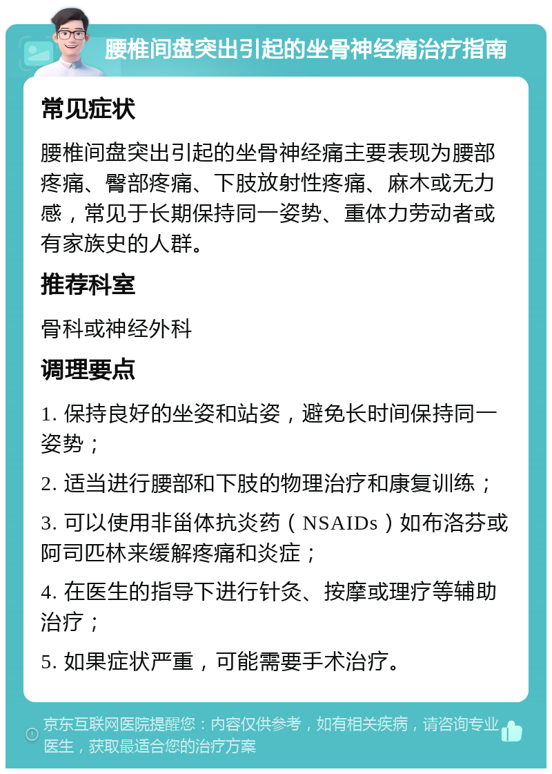 腰椎间盘突出引起的坐骨神经痛治疗指南 常见症状 腰椎间盘突出引起的坐骨神经痛主要表现为腰部疼痛、臀部疼痛、下肢放射性疼痛、麻木或无力感，常见于长期保持同一姿势、重体力劳动者或有家族史的人群。 推荐科室 骨科或神经外科 调理要点 1. 保持良好的坐姿和站姿，避免长时间保持同一姿势； 2. 适当进行腰部和下肢的物理治疗和康复训练； 3. 可以使用非甾体抗炎药（NSAIDs）如布洛芬或阿司匹林来缓解疼痛和炎症； 4. 在医生的指导下进行针灸、按摩或理疗等辅助治疗； 5. 如果症状严重，可能需要手术治疗。