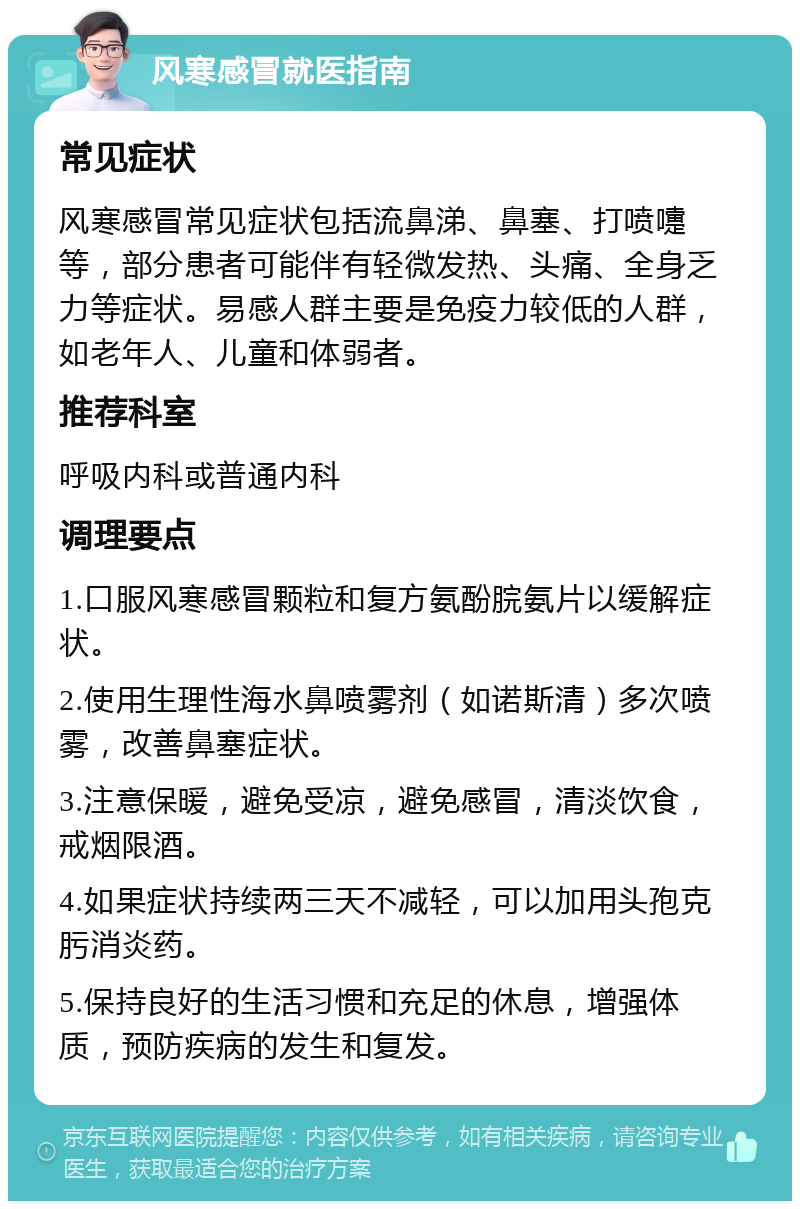 风寒感冒就医指南 常见症状 风寒感冒常见症状包括流鼻涕、鼻塞、打喷嚏等，部分患者可能伴有轻微发热、头痛、全身乏力等症状。易感人群主要是免疫力较低的人群，如老年人、儿童和体弱者。 推荐科室 呼吸内科或普通内科 调理要点 1.口服风寒感冒颗粒和复方氨酚脘氨片以缓解症状。 2.使用生理性海水鼻喷雾剂（如诺斯清）多次喷雾，改善鼻塞症状。 3.注意保暖，避免受凉，避免感冒，清淡饮食，戒烟限酒。 4.如果症状持续两三天不减轻，可以加用头孢克肟消炎药。 5.保持良好的生活习惯和充足的休息，增强体质，预防疾病的发生和复发。