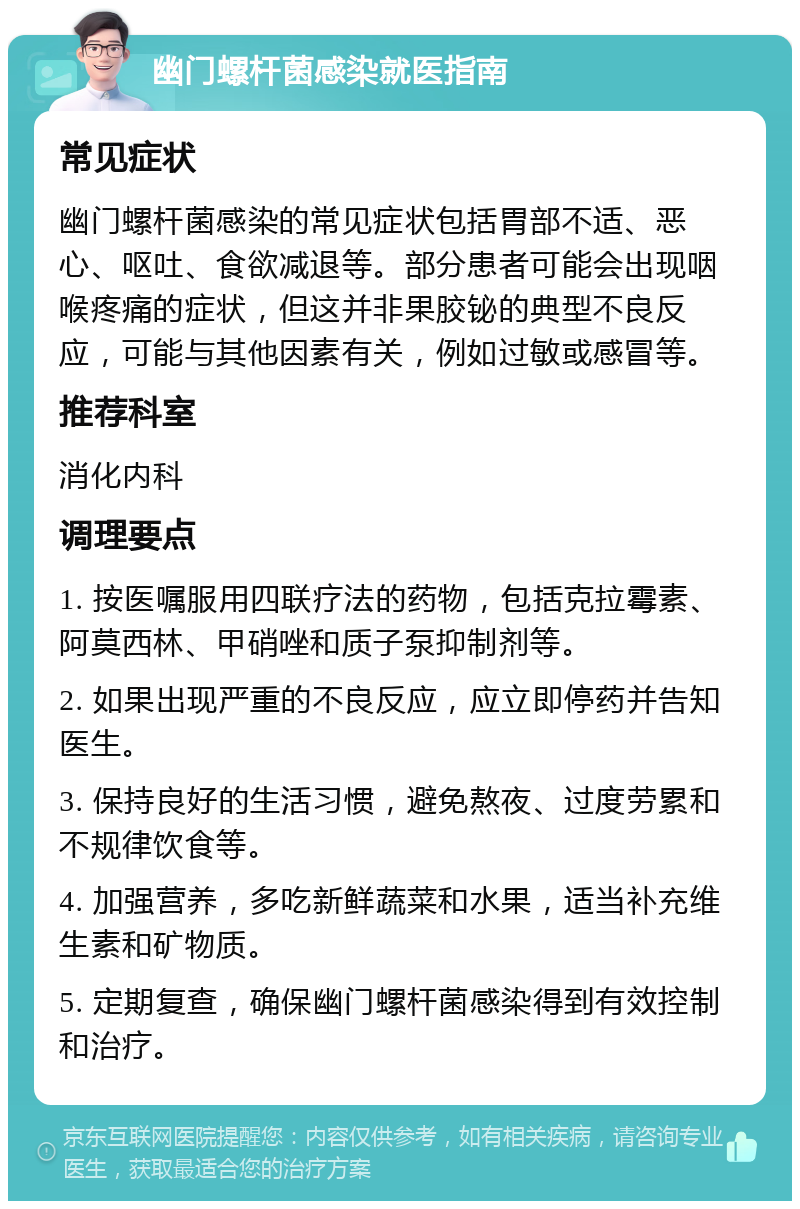 幽门螺杆菌感染就医指南 常见症状 幽门螺杆菌感染的常见症状包括胃部不适、恶心、呕吐、食欲减退等。部分患者可能会出现咽喉疼痛的症状，但这并非果胶铋的典型不良反应，可能与其他因素有关，例如过敏或感冒等。 推荐科室 消化内科 调理要点 1. 按医嘱服用四联疗法的药物，包括克拉霉素、阿莫西林、甲硝唑和质子泵抑制剂等。 2. 如果出现严重的不良反应，应立即停药并告知医生。 3. 保持良好的生活习惯，避免熬夜、过度劳累和不规律饮食等。 4. 加强营养，多吃新鲜蔬菜和水果，适当补充维生素和矿物质。 5. 定期复查，确保幽门螺杆菌感染得到有效控制和治疗。