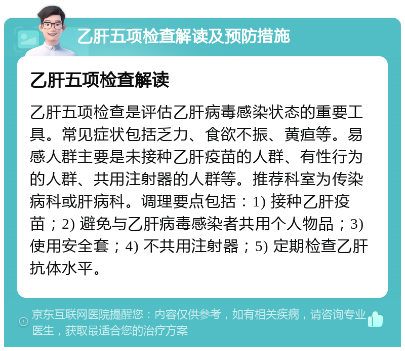 乙肝五项检查解读及预防措施 乙肝五项检查解读 乙肝五项检查是评估乙肝病毒感染状态的重要工具。常见症状包括乏力、食欲不振、黄疸等。易感人群主要是未接种乙肝疫苗的人群、有性行为的人群、共用注射器的人群等。推荐科室为传染病科或肝病科。调理要点包括：1) 接种乙肝疫苗；2) 避免与乙肝病毒感染者共用个人物品；3) 使用安全套；4) 不共用注射器；5) 定期检查乙肝抗体水平。