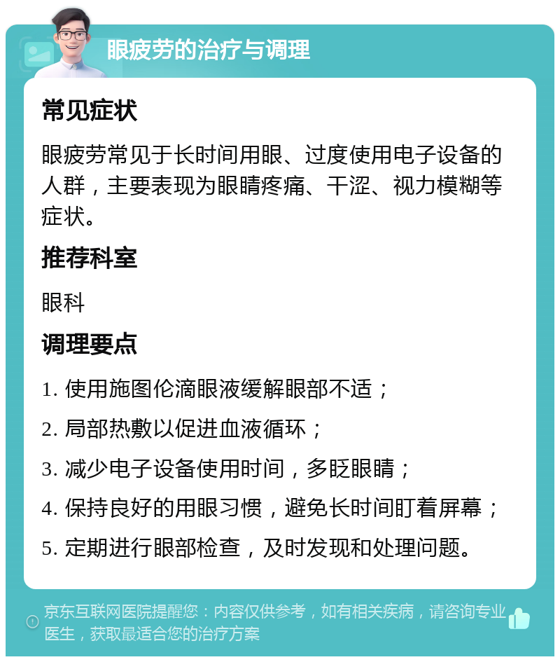 眼疲劳的治疗与调理 常见症状 眼疲劳常见于长时间用眼、过度使用电子设备的人群，主要表现为眼睛疼痛、干涩、视力模糊等症状。 推荐科室 眼科 调理要点 1. 使用施图伦滴眼液缓解眼部不适； 2. 局部热敷以促进血液循环； 3. 减少电子设备使用时间，多眨眼睛； 4. 保持良好的用眼习惯，避免长时间盯着屏幕； 5. 定期进行眼部检查，及时发现和处理问题。