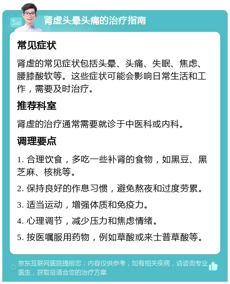 肾虚头晕头痛的治疗指南 常见症状 肾虚的常见症状包括头晕、头痛、失眠、焦虑、腰膝酸软等。这些症状可能会影响日常生活和工作，需要及时治疗。 推荐科室 肾虚的治疗通常需要就诊于中医科或内科。 调理要点 1. 合理饮食，多吃一些补肾的食物，如黑豆、黑芝麻、核桃等。 2. 保持良好的作息习惯，避免熬夜和过度劳累。 3. 适当运动，增强体质和免疫力。 4. 心理调节，减少压力和焦虑情绪。 5. 按医嘱服用药物，例如草酸或来士普草酸等。