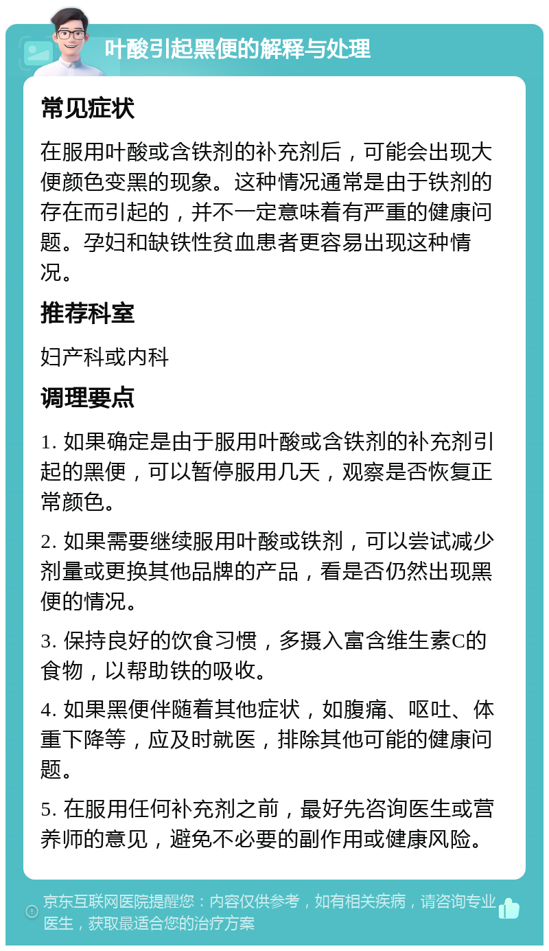 叶酸引起黑便的解释与处理 常见症状 在服用叶酸或含铁剂的补充剂后，可能会出现大便颜色变黑的现象。这种情况通常是由于铁剂的存在而引起的，并不一定意味着有严重的健康问题。孕妇和缺铁性贫血患者更容易出现这种情况。 推荐科室 妇产科或内科 调理要点 1. 如果确定是由于服用叶酸或含铁剂的补充剂引起的黑便，可以暂停服用几天，观察是否恢复正常颜色。 2. 如果需要继续服用叶酸或铁剂，可以尝试减少剂量或更换其他品牌的产品，看是否仍然出现黑便的情况。 3. 保持良好的饮食习惯，多摄入富含维生素C的食物，以帮助铁的吸收。 4. 如果黑便伴随着其他症状，如腹痛、呕吐、体重下降等，应及时就医，排除其他可能的健康问题。 5. 在服用任何补充剂之前，最好先咨询医生或营养师的意见，避免不必要的副作用或健康风险。