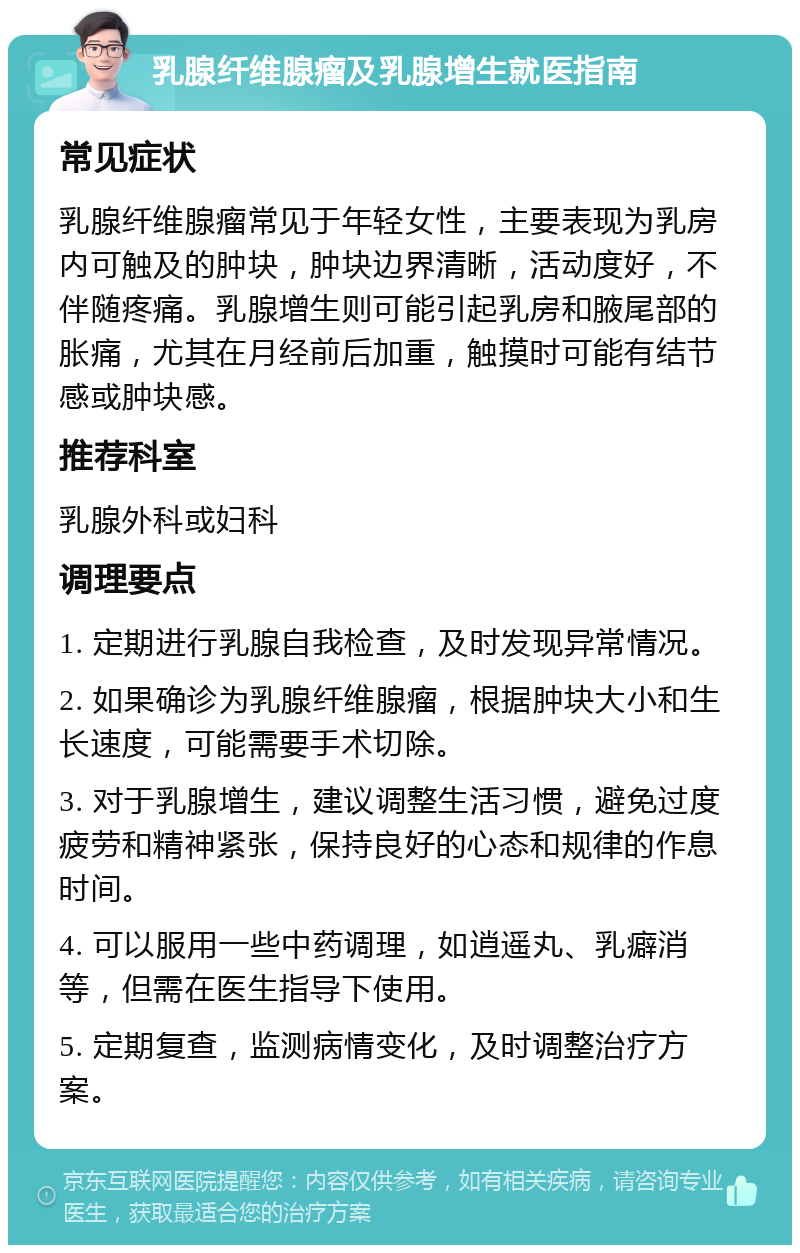 乳腺纤维腺瘤及乳腺增生就医指南 常见症状 乳腺纤维腺瘤常见于年轻女性，主要表现为乳房内可触及的肿块，肿块边界清晰，活动度好，不伴随疼痛。乳腺增生则可能引起乳房和腋尾部的胀痛，尤其在月经前后加重，触摸时可能有结节感或肿块感。 推荐科室 乳腺外科或妇科 调理要点 1. 定期进行乳腺自我检查，及时发现异常情况。 2. 如果确诊为乳腺纤维腺瘤，根据肿块大小和生长速度，可能需要手术切除。 3. 对于乳腺增生，建议调整生活习惯，避免过度疲劳和精神紧张，保持良好的心态和规律的作息时间。 4. 可以服用一些中药调理，如逍遥丸、乳癖消等，但需在医生指导下使用。 5. 定期复查，监测病情变化，及时调整治疗方案。