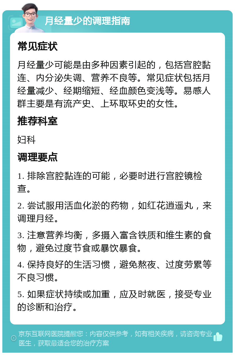 月经量少的调理指南 常见症状 月经量少可能是由多种因素引起的，包括宫腔黏连、内分泌失调、营养不良等。常见症状包括月经量减少、经期缩短、经血颜色变浅等。易感人群主要是有流产史、上环取环史的女性。 推荐科室 妇科 调理要点 1. 排除宫腔黏连的可能，必要时进行宫腔镜检查。 2. 尝试服用活血化淤的药物，如红花逍遥丸，来调理月经。 3. 注意营养均衡，多摄入富含铁质和维生素的食物，避免过度节食或暴饮暴食。 4. 保持良好的生活习惯，避免熬夜、过度劳累等不良习惯。 5. 如果症状持续或加重，应及时就医，接受专业的诊断和治疗。