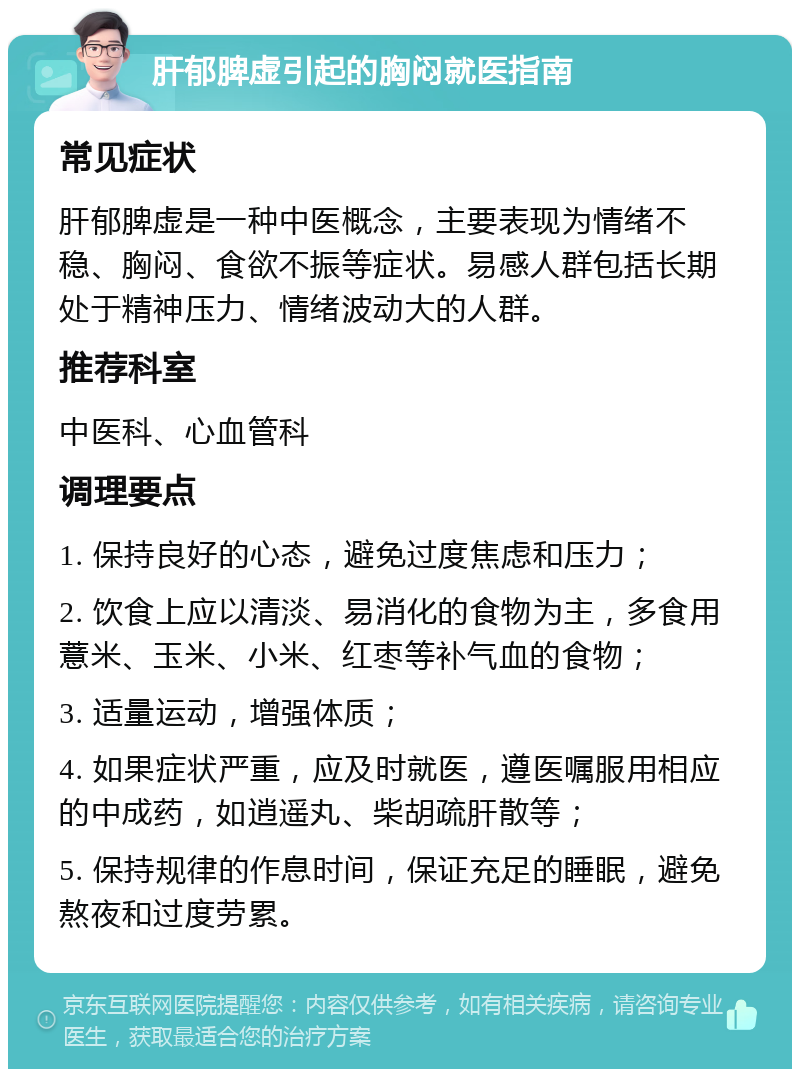 肝郁脾虚引起的胸闷就医指南 常见症状 肝郁脾虚是一种中医概念，主要表现为情绪不稳、胸闷、食欲不振等症状。易感人群包括长期处于精神压力、情绪波动大的人群。 推荐科室 中医科、心血管科 调理要点 1. 保持良好的心态，避免过度焦虑和压力； 2. 饮食上应以清淡、易消化的食物为主，多食用薏米、玉米、小米、红枣等补气血的食物； 3. 适量运动，增强体质； 4. 如果症状严重，应及时就医，遵医嘱服用相应的中成药，如逍遥丸、柴胡疏肝散等； 5. 保持规律的作息时间，保证充足的睡眠，避免熬夜和过度劳累。