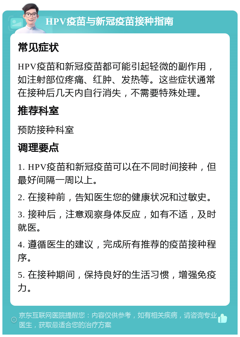 HPV疫苗与新冠疫苗接种指南 常见症状 HPV疫苗和新冠疫苗都可能引起轻微的副作用，如注射部位疼痛、红肿、发热等。这些症状通常在接种后几天内自行消失，不需要特殊处理。 推荐科室 预防接种科室 调理要点 1. HPV疫苗和新冠疫苗可以在不同时间接种，但最好间隔一周以上。 2. 在接种前，告知医生您的健康状况和过敏史。 3. 接种后，注意观察身体反应，如有不适，及时就医。 4. 遵循医生的建议，完成所有推荐的疫苗接种程序。 5. 在接种期间，保持良好的生活习惯，增强免疫力。