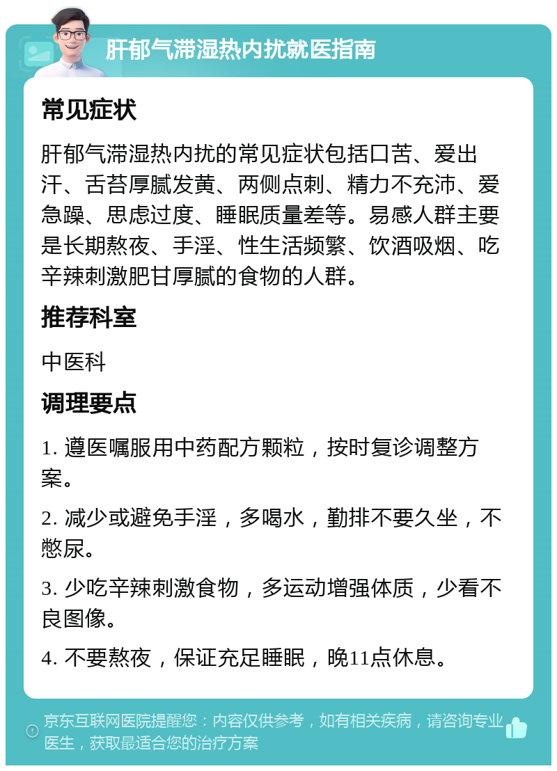 肝郁气滞湿热内扰就医指南 常见症状 肝郁气滞湿热内扰的常见症状包括口苦、爱出汗、舌苔厚腻发黄、两侧点刺、精力不充沛、爱急躁、思虑过度、睡眠质量差等。易感人群主要是长期熬夜、手淫、性生活频繁、饮酒吸烟、吃辛辣刺激肥甘厚腻的食物的人群。 推荐科室 中医科 调理要点 1. 遵医嘱服用中药配方颗粒，按时复诊调整方案。 2. 减少或避免手淫，多喝水，勤排不要久坐，不憋尿。 3. 少吃辛辣刺激食物，多运动增强体质，少看不良图像。 4. 不要熬夜，保证充足睡眠，晚11点休息。