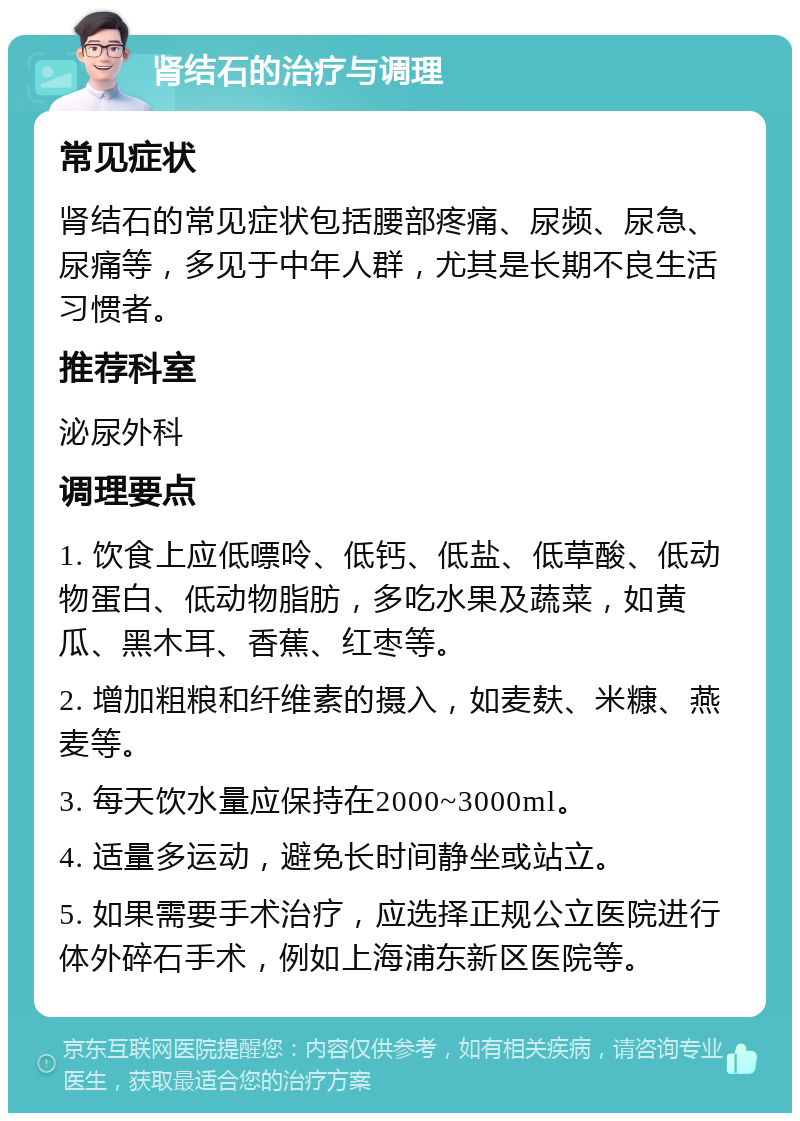 肾结石的治疗与调理 常见症状 肾结石的常见症状包括腰部疼痛、尿频、尿急、尿痛等，多见于中年人群，尤其是长期不良生活习惯者。 推荐科室 泌尿外科 调理要点 1. 饮食上应低嘌呤、低钙、低盐、低草酸、低动物蛋白、低动物脂肪，多吃水果及蔬菜，如黄瓜、黑木耳、香蕉、红枣等。 2. 增加粗粮和纤维素的摄入，如麦麸、米糠、燕麦等。 3. 每天饮水量应保持在2000~3000ml。 4. 适量多运动，避免长时间静坐或站立。 5. 如果需要手术治疗，应选择正规公立医院进行体外碎石手术，例如上海浦东新区医院等。