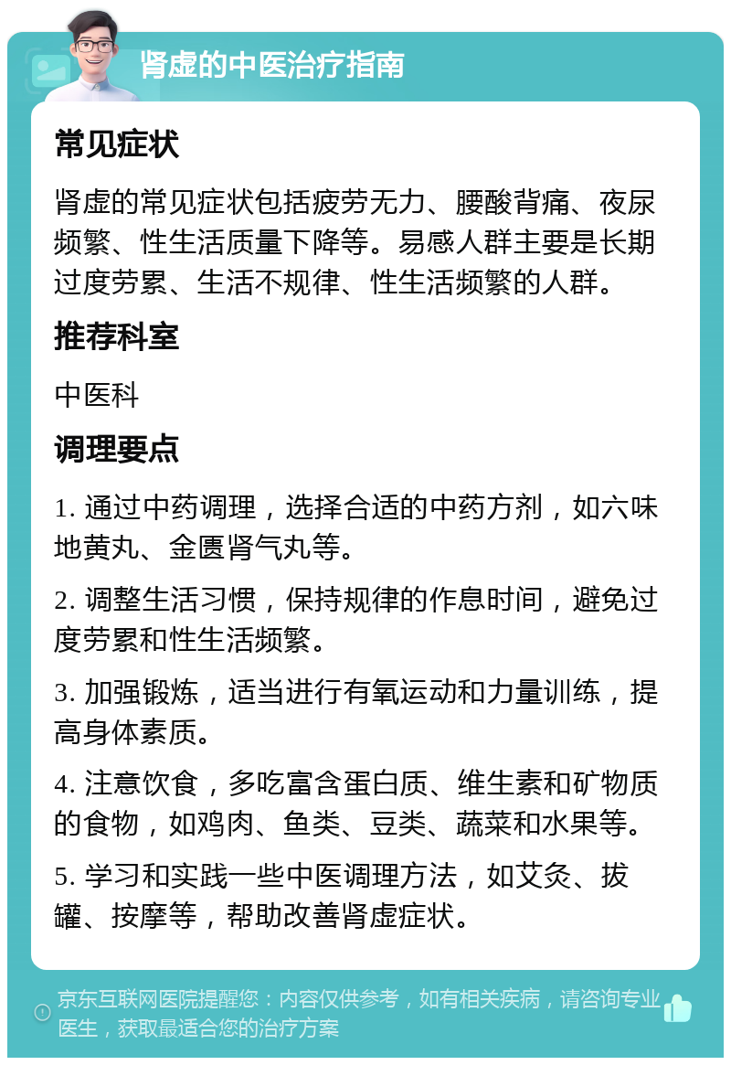 肾虚的中医治疗指南 常见症状 肾虚的常见症状包括疲劳无力、腰酸背痛、夜尿频繁、性生活质量下降等。易感人群主要是长期过度劳累、生活不规律、性生活频繁的人群。 推荐科室 中医科 调理要点 1. 通过中药调理，选择合适的中药方剂，如六味地黄丸、金匮肾气丸等。 2. 调整生活习惯，保持规律的作息时间，避免过度劳累和性生活频繁。 3. 加强锻炼，适当进行有氧运动和力量训练，提高身体素质。 4. 注意饮食，多吃富含蛋白质、维生素和矿物质的食物，如鸡肉、鱼类、豆类、蔬菜和水果等。 5. 学习和实践一些中医调理方法，如艾灸、拔罐、按摩等，帮助改善肾虚症状。