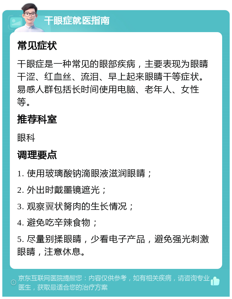 干眼症就医指南 常见症状 干眼症是一种常见的眼部疾病，主要表现为眼睛干涩、红血丝、流泪、早上起来眼睛干等症状。易感人群包括长时间使用电脑、老年人、女性等。 推荐科室 眼科 调理要点 1. 使用玻璃酸钠滴眼液滋润眼睛； 2. 外出时戴墨镜遮光； 3. 观察翼状胬肉的生长情况； 4. 避免吃辛辣食物； 5. 尽量别揉眼睛，少看电子产品，避免强光刺激眼睛，注意休息。