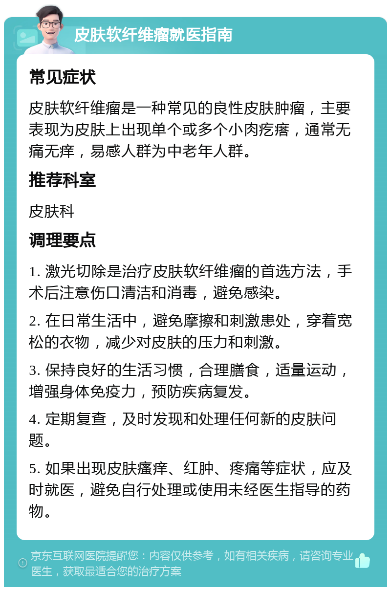 皮肤软纤维瘤就医指南 常见症状 皮肤软纤维瘤是一种常见的良性皮肤肿瘤，主要表现为皮肤上出现单个或多个小肉疙瘩，通常无痛无痒，易感人群为中老年人群。 推荐科室 皮肤科 调理要点 1. 激光切除是治疗皮肤软纤维瘤的首选方法，手术后注意伤口清洁和消毒，避免感染。 2. 在日常生活中，避免摩擦和刺激患处，穿着宽松的衣物，减少对皮肤的压力和刺激。 3. 保持良好的生活习惯，合理膳食，适量运动，增强身体免疫力，预防疾病复发。 4. 定期复查，及时发现和处理任何新的皮肤问题。 5. 如果出现皮肤瘙痒、红肿、疼痛等症状，应及时就医，避免自行处理或使用未经医生指导的药物。