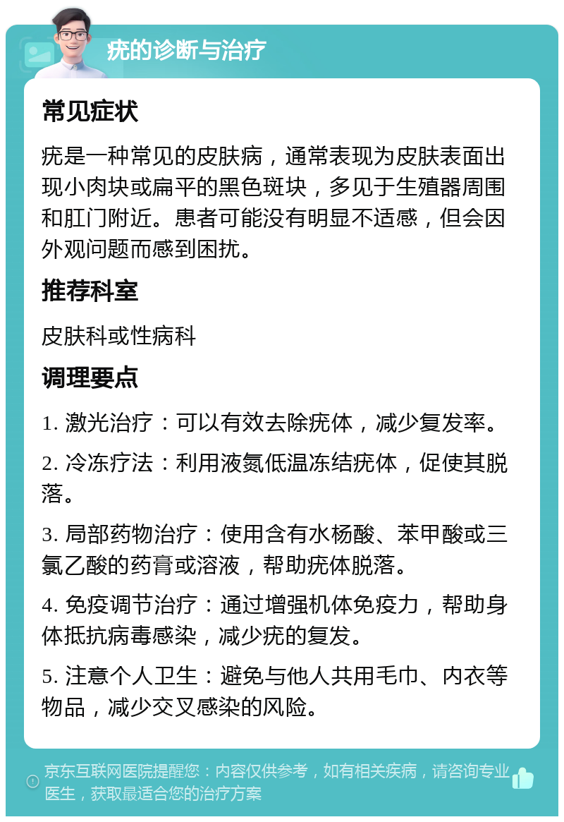 疣的诊断与治疗 常见症状 疣是一种常见的皮肤病，通常表现为皮肤表面出现小肉块或扁平的黑色斑块，多见于生殖器周围和肛门附近。患者可能没有明显不适感，但会因外观问题而感到困扰。 推荐科室 皮肤科或性病科 调理要点 1. 激光治疗：可以有效去除疣体，减少复发率。 2. 冷冻疗法：利用液氮低温冻结疣体，促使其脱落。 3. 局部药物治疗：使用含有水杨酸、苯甲酸或三氯乙酸的药膏或溶液，帮助疣体脱落。 4. 免疫调节治疗：通过增强机体免疫力，帮助身体抵抗病毒感染，减少疣的复发。 5. 注意个人卫生：避免与他人共用毛巾、内衣等物品，减少交叉感染的风险。