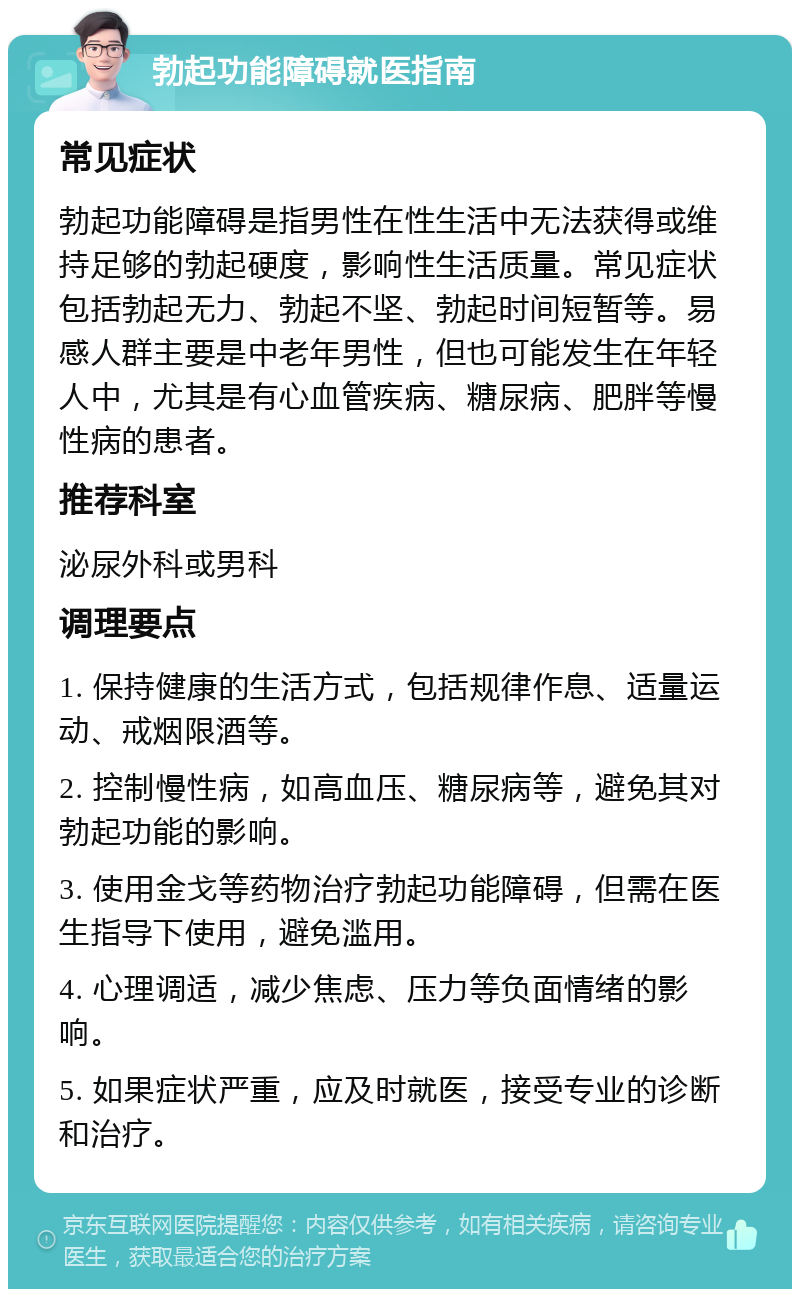 勃起功能障碍就医指南 常见症状 勃起功能障碍是指男性在性生活中无法获得或维持足够的勃起硬度，影响性生活质量。常见症状包括勃起无力、勃起不坚、勃起时间短暂等。易感人群主要是中老年男性，但也可能发生在年轻人中，尤其是有心血管疾病、糖尿病、肥胖等慢性病的患者。 推荐科室 泌尿外科或男科 调理要点 1. 保持健康的生活方式，包括规律作息、适量运动、戒烟限酒等。 2. 控制慢性病，如高血压、糖尿病等，避免其对勃起功能的影响。 3. 使用金戈等药物治疗勃起功能障碍，但需在医生指导下使用，避免滥用。 4. 心理调适，减少焦虑、压力等负面情绪的影响。 5. 如果症状严重，应及时就医，接受专业的诊断和治疗。