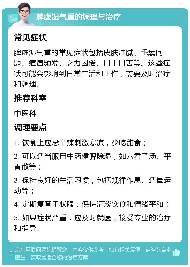 脾虚湿气重的调理与治疗 常见症状 脾虚湿气重的常见症状包括皮肤油腻、毛囊问题、痘痘频发、乏力困倦、口干口苦等。这些症状可能会影响到日常生活和工作，需要及时治疗和调理。 推荐科室 中医科 调理要点 1. 饮食上应忌辛辣刺激寒凉，少吃甜食； 2. 可以适当服用中药健脾除湿，如六君子汤、平胃散等； 3. 保持良好的生活习惯，包括规律作息、适量运动等； 4. 定期复查甲状腺，保持清淡饮食和情绪平和； 5. 如果症状严重，应及时就医，接受专业的治疗和指导。