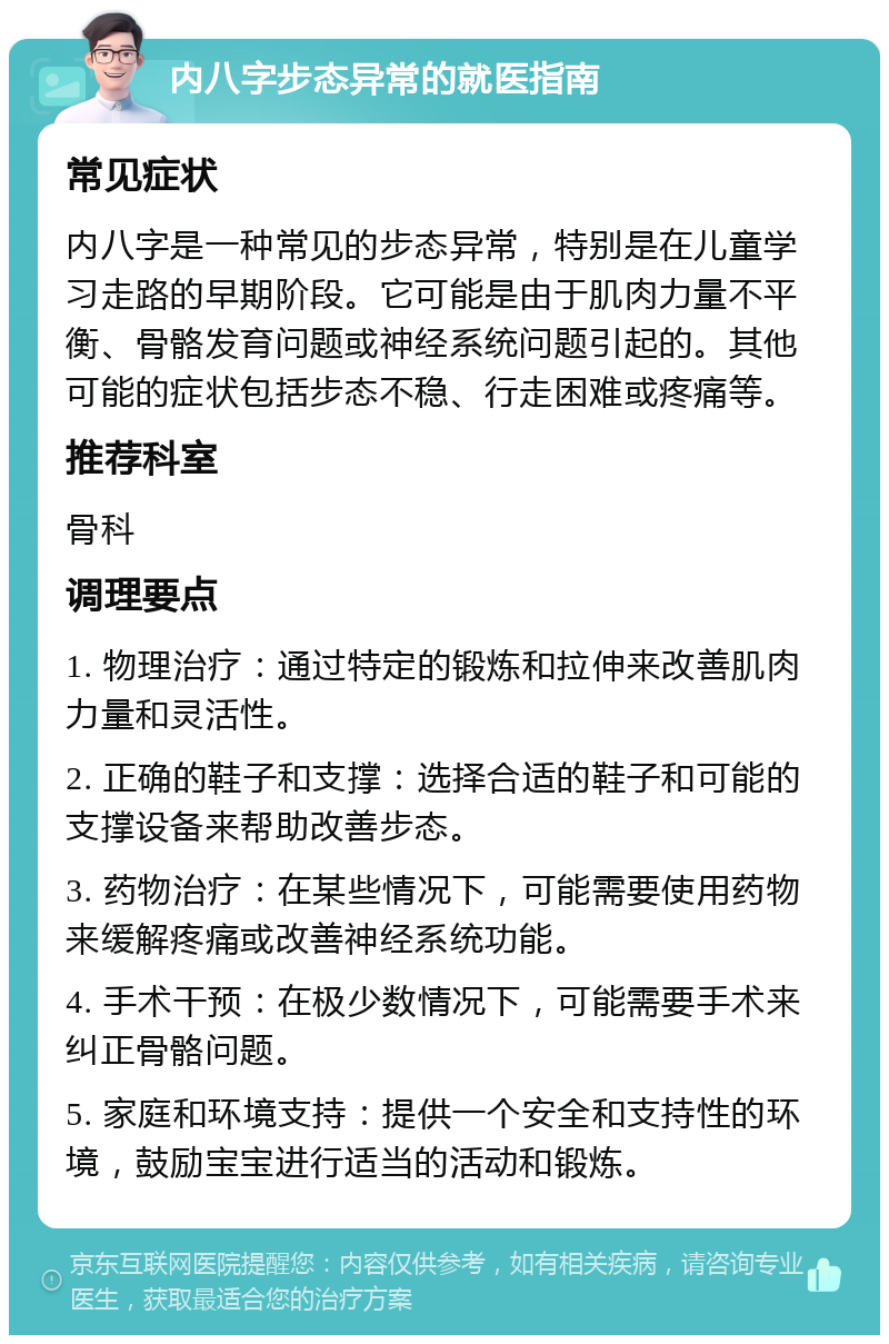 内八字步态异常的就医指南 常见症状 内八字是一种常见的步态异常，特别是在儿童学习走路的早期阶段。它可能是由于肌肉力量不平衡、骨骼发育问题或神经系统问题引起的。其他可能的症状包括步态不稳、行走困难或疼痛等。 推荐科室 骨科 调理要点 1. 物理治疗：通过特定的锻炼和拉伸来改善肌肉力量和灵活性。 2. 正确的鞋子和支撑：选择合适的鞋子和可能的支撑设备来帮助改善步态。 3. 药物治疗：在某些情况下，可能需要使用药物来缓解疼痛或改善神经系统功能。 4. 手术干预：在极少数情况下，可能需要手术来纠正骨骼问题。 5. 家庭和环境支持：提供一个安全和支持性的环境，鼓励宝宝进行适当的活动和锻炼。