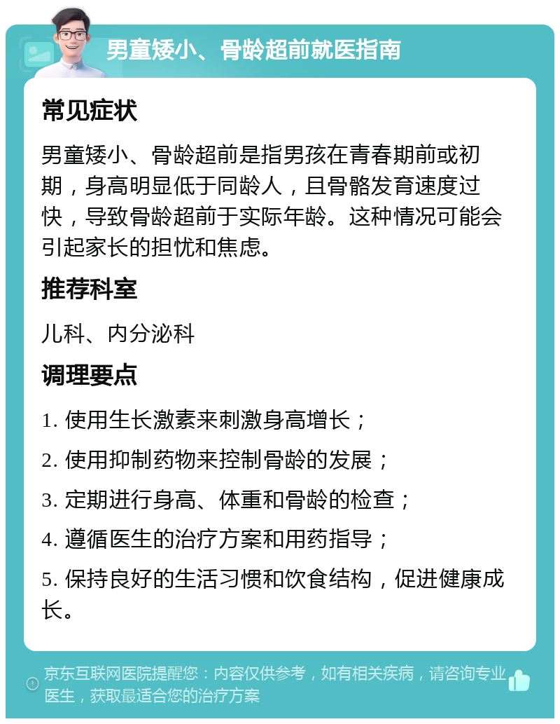 男童矮小、骨龄超前就医指南 常见症状 男童矮小、骨龄超前是指男孩在青春期前或初期，身高明显低于同龄人，且骨骼发育速度过快，导致骨龄超前于实际年龄。这种情况可能会引起家长的担忧和焦虑。 推荐科室 儿科、内分泌科 调理要点 1. 使用生长激素来刺激身高增长； 2. 使用抑制药物来控制骨龄的发展； 3. 定期进行身高、体重和骨龄的检查； 4. 遵循医生的治疗方案和用药指导； 5. 保持良好的生活习惯和饮食结构，促进健康成长。