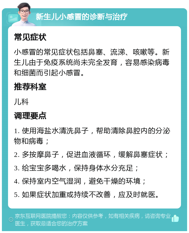 新生儿小感冒的诊断与治疗 常见症状 小感冒的常见症状包括鼻塞、流涕、咳嗽等。新生儿由于免疫系统尚未完全发育，容易感染病毒和细菌而引起小感冒。 推荐科室 儿科 调理要点 1. 使用海盐水清洗鼻子，帮助清除鼻腔内的分泌物和病毒； 2. 多按摩鼻子，促进血液循环，缓解鼻塞症状； 3. 给宝宝多喝水，保持身体水分充足； 4. 保持室内空气湿润，避免干燥的环境； 5. 如果症状加重或持续不改善，应及时就医。