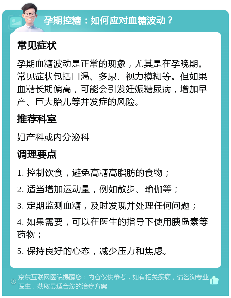 孕期控糖：如何应对血糖波动？ 常见症状 孕期血糖波动是正常的现象，尤其是在孕晚期。常见症状包括口渴、多尿、视力模糊等。但如果血糖长期偏高，可能会引发妊娠糖尿病，增加早产、巨大胎儿等并发症的风险。 推荐科室 妇产科或内分泌科 调理要点 1. 控制饮食，避免高糖高脂肪的食物； 2. 适当增加运动量，例如散步、瑜伽等； 3. 定期监测血糖，及时发现并处理任何问题； 4. 如果需要，可以在医生的指导下使用胰岛素等药物； 5. 保持良好的心态，减少压力和焦虑。