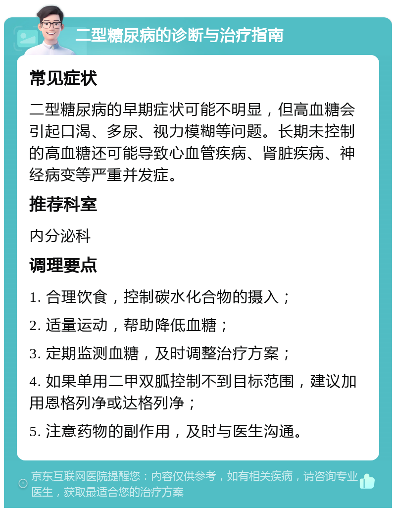 二型糖尿病的诊断与治疗指南 常见症状 二型糖尿病的早期症状可能不明显，但高血糖会引起口渴、多尿、视力模糊等问题。长期未控制的高血糖还可能导致心血管疾病、肾脏疾病、神经病变等严重并发症。 推荐科室 内分泌科 调理要点 1. 合理饮食，控制碳水化合物的摄入； 2. 适量运动，帮助降低血糖； 3. 定期监测血糖，及时调整治疗方案； 4. 如果单用二甲双胍控制不到目标范围，建议加用恩格列净或达格列净； 5. 注意药物的副作用，及时与医生沟通。