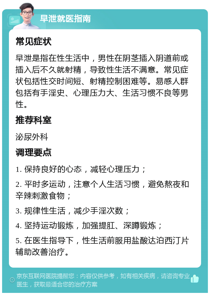 早泄就医指南 常见症状 早泄是指在性生活中，男性在阴茎插入阴道前或插入后不久就射精，导致性生活不满意。常见症状包括性交时间短、射精控制困难等。易感人群包括有手淫史、心理压力大、生活习惯不良等男性。 推荐科室 泌尿外科 调理要点 1. 保持良好的心态，减轻心理压力； 2. 平时多运动，注意个人生活习惯，避免熬夜和辛辣刺激食物； 3. 规律性生活，减少手淫次数； 4. 坚持运动锻炼，加强提肛、深蹲锻炼； 5. 在医生指导下，性生活前服用盐酸达泊西汀片辅助改善治疗。