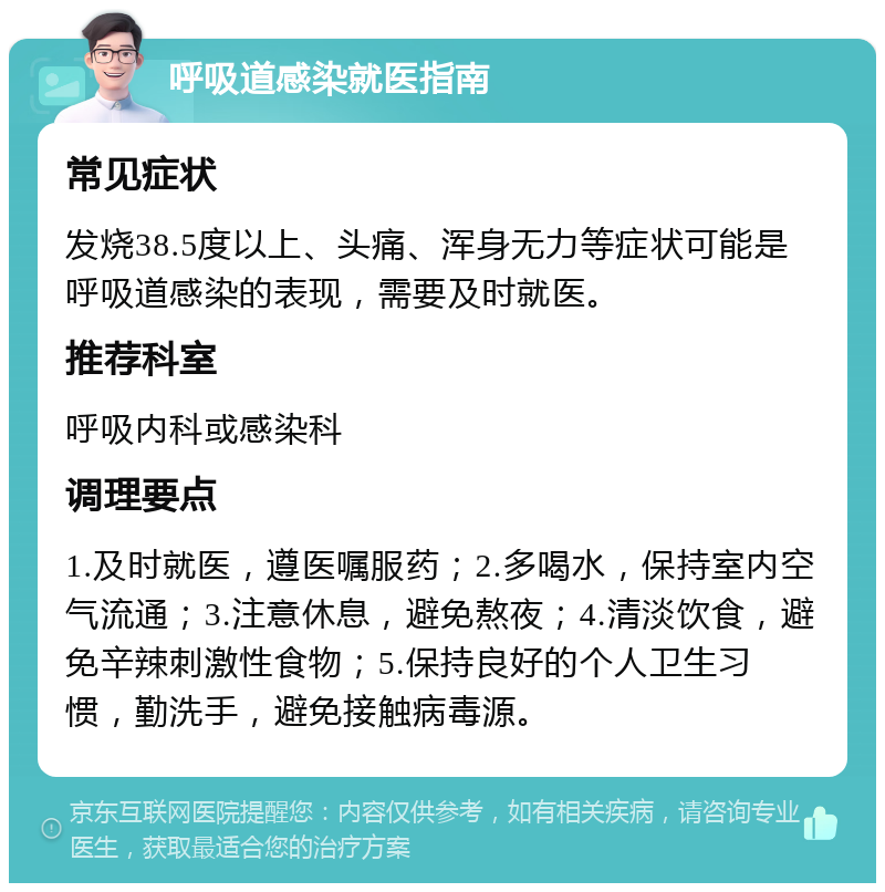 呼吸道感染就医指南 常见症状 发烧38.5度以上、头痛、浑身无力等症状可能是呼吸道感染的表现，需要及时就医。 推荐科室 呼吸内科或感染科 调理要点 1.及时就医，遵医嘱服药；2.多喝水，保持室内空气流通；3.注意休息，避免熬夜；4.清淡饮食，避免辛辣刺激性食物；5.保持良好的个人卫生习惯，勤洗手，避免接触病毒源。