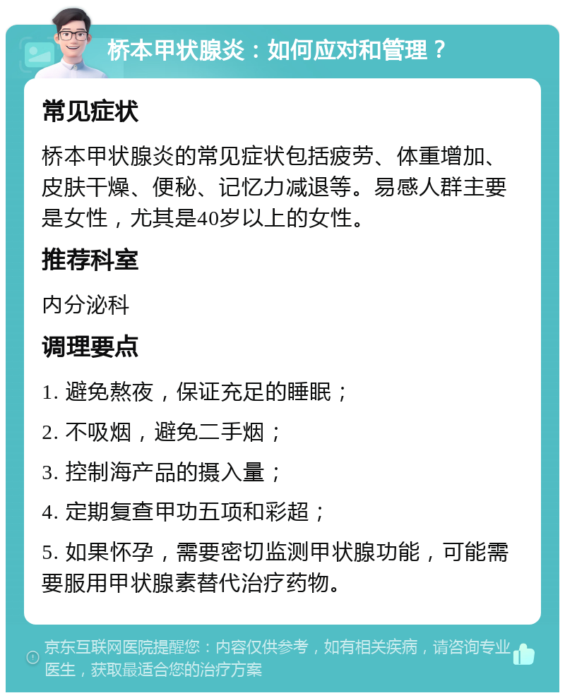 桥本甲状腺炎：如何应对和管理？ 常见症状 桥本甲状腺炎的常见症状包括疲劳、体重增加、皮肤干燥、便秘、记忆力减退等。易感人群主要是女性，尤其是40岁以上的女性。 推荐科室 内分泌科 调理要点 1. 避免熬夜，保证充足的睡眠； 2. 不吸烟，避免二手烟； 3. 控制海产品的摄入量； 4. 定期复查甲功五项和彩超； 5. 如果怀孕，需要密切监测甲状腺功能，可能需要服用甲状腺素替代治疗药物。