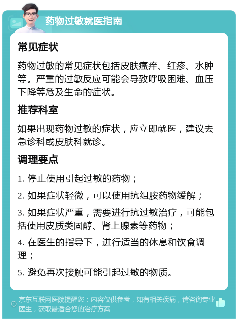 药物过敏就医指南 常见症状 药物过敏的常见症状包括皮肤瘙痒、红疹、水肿等。严重的过敏反应可能会导致呼吸困难、血压下降等危及生命的症状。 推荐科室 如果出现药物过敏的症状，应立即就医，建议去急诊科或皮肤科就诊。 调理要点 1. 停止使用引起过敏的药物； 2. 如果症状轻微，可以使用抗组胺药物缓解； 3. 如果症状严重，需要进行抗过敏治疗，可能包括使用皮质类固醇、肾上腺素等药物； 4. 在医生的指导下，进行适当的休息和饮食调理； 5. 避免再次接触可能引起过敏的物质。