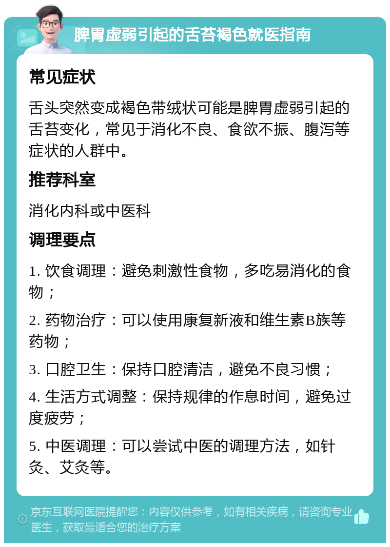 脾胃虚弱引起的舌苔褐色就医指南 常见症状 舌头突然变成褐色带绒状可能是脾胃虚弱引起的舌苔变化，常见于消化不良、食欲不振、腹泻等症状的人群中。 推荐科室 消化内科或中医科 调理要点 1. 饮食调理：避免刺激性食物，多吃易消化的食物； 2. 药物治疗：可以使用康复新液和维生素B族等药物； 3. 口腔卫生：保持口腔清洁，避免不良习惯； 4. 生活方式调整：保持规律的作息时间，避免过度疲劳； 5. 中医调理：可以尝试中医的调理方法，如针灸、艾灸等。