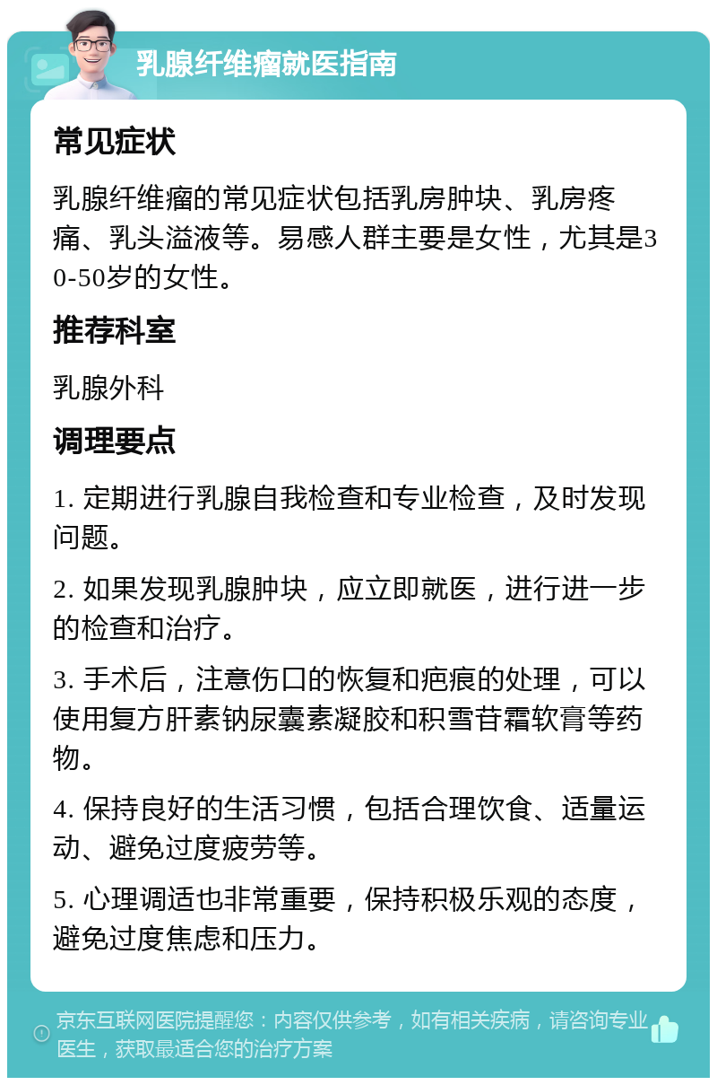 乳腺纤维瘤就医指南 常见症状 乳腺纤维瘤的常见症状包括乳房肿块、乳房疼痛、乳头溢液等。易感人群主要是女性，尤其是30-50岁的女性。 推荐科室 乳腺外科 调理要点 1. 定期进行乳腺自我检查和专业检查，及时发现问题。 2. 如果发现乳腺肿块，应立即就医，进行进一步的检查和治疗。 3. 手术后，注意伤口的恢复和疤痕的处理，可以使用复方肝素钠尿囊素凝胶和积雪苷霜软膏等药物。 4. 保持良好的生活习惯，包括合理饮食、适量运动、避免过度疲劳等。 5. 心理调适也非常重要，保持积极乐观的态度，避免过度焦虑和压力。