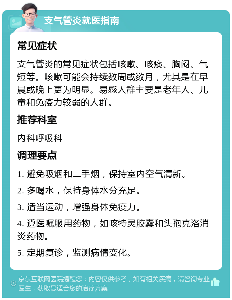 支气管炎就医指南 常见症状 支气管炎的常见症状包括咳嗽、咳痰、胸闷、气短等。咳嗽可能会持续数周或数月，尤其是在早晨或晚上更为明显。易感人群主要是老年人、儿童和免疫力较弱的人群。 推荐科室 内科呼吸科 调理要点 1. 避免吸烟和二手烟，保持室内空气清新。 2. 多喝水，保持身体水分充足。 3. 适当运动，增强身体免疫力。 4. 遵医嘱服用药物，如咳特灵胶囊和头孢克洛消炎药物。 5. 定期复诊，监测病情变化。