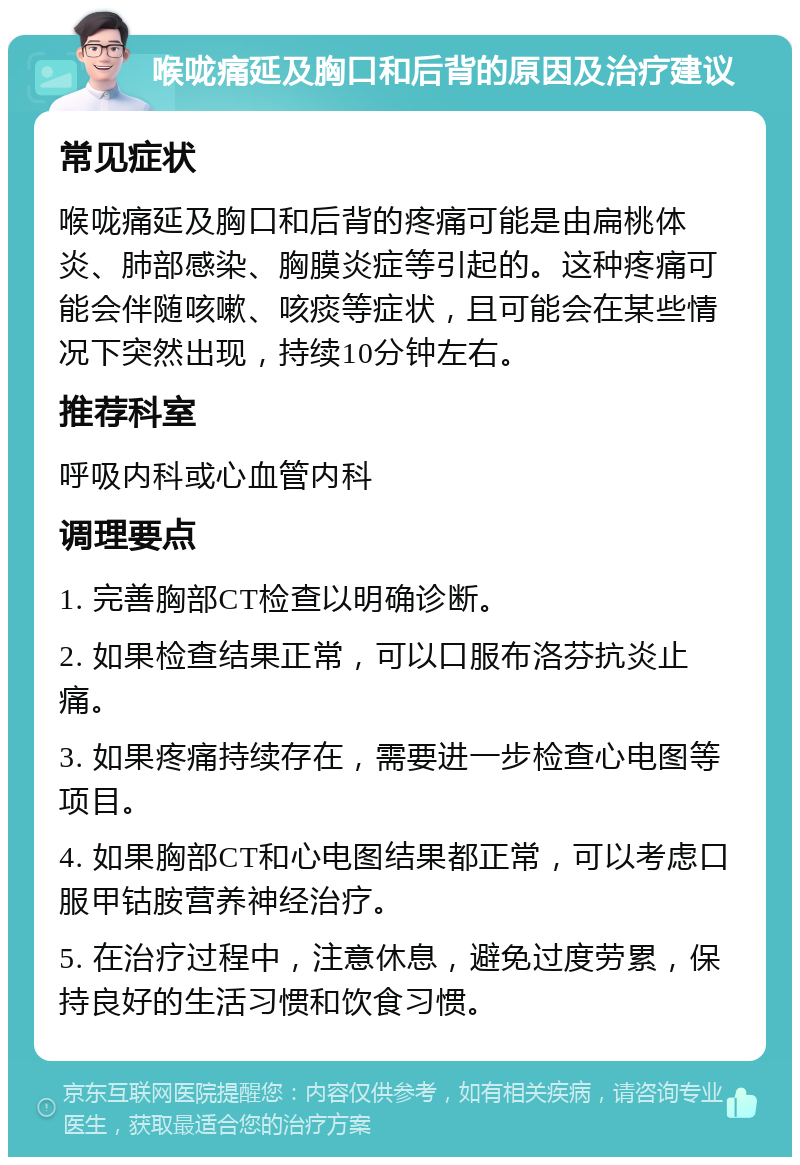 喉咙痛延及胸口和后背的原因及治疗建议 常见症状 喉咙痛延及胸口和后背的疼痛可能是由扁桃体炎、肺部感染、胸膜炎症等引起的。这种疼痛可能会伴随咳嗽、咳痰等症状，且可能会在某些情况下突然出现，持续10分钟左右。 推荐科室 呼吸内科或心血管内科 调理要点 1. 完善胸部CT检查以明确诊断。 2. 如果检查结果正常，可以口服布洛芬抗炎止痛。 3. 如果疼痛持续存在，需要进一步检查心电图等项目。 4. 如果胸部CT和心电图结果都正常，可以考虑口服甲钴胺营养神经治疗。 5. 在治疗过程中，注意休息，避免过度劳累，保持良好的生活习惯和饮食习惯。