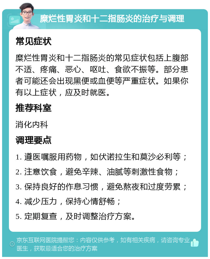 糜烂性胃炎和十二指肠炎的治疗与调理 常见症状 糜烂性胃炎和十二指肠炎的常见症状包括上腹部不适、疼痛、恶心、呕吐、食欲不振等。部分患者可能还会出现黑便或血便等严重症状。如果你有以上症状，应及时就医。 推荐科室 消化内科 调理要点 1. 遵医嘱服用药物，如伏诺拉生和莫沙必利等； 2. 注意饮食，避免辛辣、油腻等刺激性食物； 3. 保持良好的作息习惯，避免熬夜和过度劳累； 4. 减少压力，保持心情舒畅； 5. 定期复查，及时调整治疗方案。