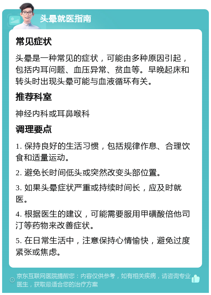 头晕就医指南 常见症状 头晕是一种常见的症状，可能由多种原因引起，包括内耳问题、血压异常、贫血等。早晚起床和转头时出现头晕可能与血液循环有关。 推荐科室 神经内科或耳鼻喉科 调理要点 1. 保持良好的生活习惯，包括规律作息、合理饮食和适量运动。 2. 避免长时间低头或突然改变头部位置。 3. 如果头晕症状严重或持续时间长，应及时就医。 4. 根据医生的建议，可能需要服用甲磺酸倍他司汀等药物来改善症状。 5. 在日常生活中，注意保持心情愉快，避免过度紧张或焦虑。