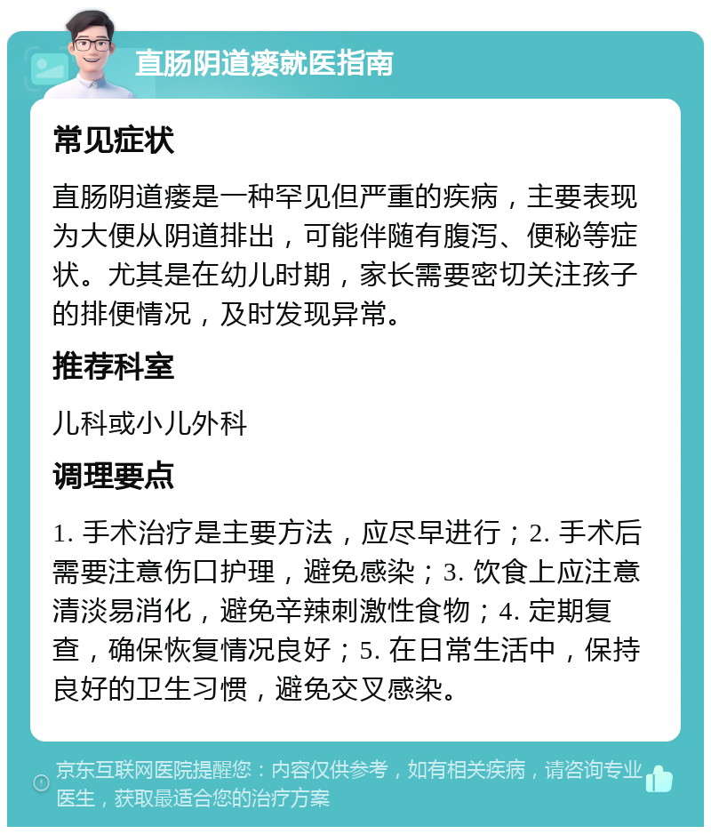 直肠阴道瘘就医指南 常见症状 直肠阴道瘘是一种罕见但严重的疾病，主要表现为大便从阴道排出，可能伴随有腹泻、便秘等症状。尤其是在幼儿时期，家长需要密切关注孩子的排便情况，及时发现异常。 推荐科室 儿科或小儿外科 调理要点 1. 手术治疗是主要方法，应尽早进行；2. 手术后需要注意伤口护理，避免感染；3. 饮食上应注意清淡易消化，避免辛辣刺激性食物；4. 定期复查，确保恢复情况良好；5. 在日常生活中，保持良好的卫生习惯，避免交叉感染。