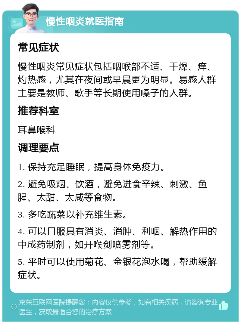 慢性咽炎就医指南 常见症状 慢性咽炎常见症状包括咽喉部不适、干燥、痒、灼热感，尤其在夜间或早晨更为明显。易感人群主要是教师、歌手等长期使用嗓子的人群。 推荐科室 耳鼻喉科 调理要点 1. 保持充足睡眠，提高身体免疫力。 2. 避免吸烟、饮酒，避免进食辛辣、刺激、鱼腥、太甜、太咸等食物。 3. 多吃蔬菜以补充维生素。 4. 可以口服具有消炎、消肿、利咽、解热作用的中成药制剂，如开喉剑喷雾剂等。 5. 平时可以使用菊花、金银花泡水喝，帮助缓解症状。